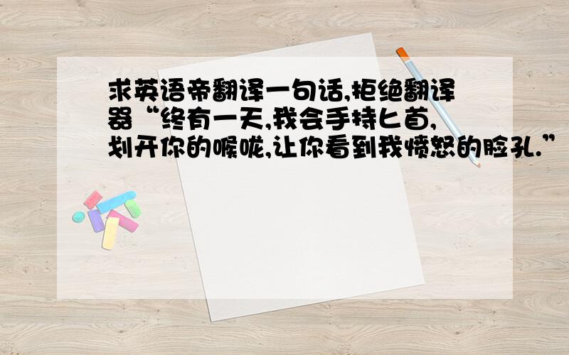 求英语帝翻译一句话,拒绝翻译器“终有一天,我会手持匕首,划开你的喉咙,让你看到我愤怒的脸孔.”