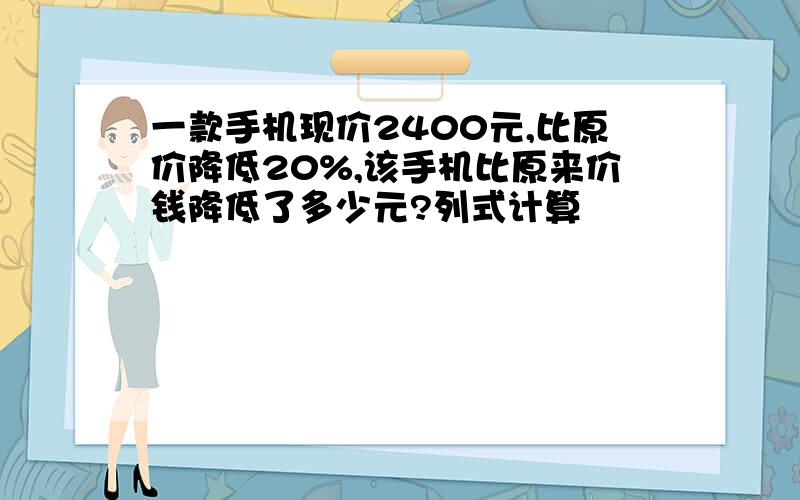 一款手机现价2400元,比原价降低20%,该手机比原来价钱降低了多少元?列式计算