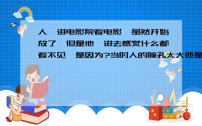 人一进电影院看电影,虽然开始放了,但是他一进去感觉什么都看不见,是因为?当时人的瞳孔太大还是太小?