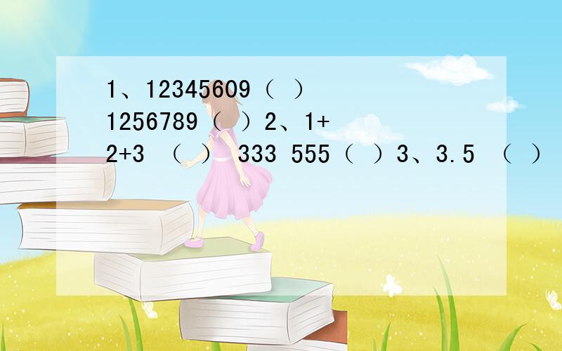 1、12345609（ ） 1256789（ ）2、1+2+3 （ ） 333 555（ ）3、3.5 （ ） 5 10（ ）