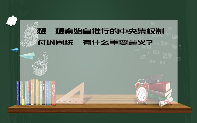 想一想秦始皇推行的中央集权制对巩固统一有什么重要意义?