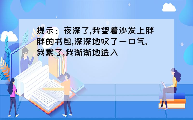 提示：夜深了,我望着沙发上胖胖的书包,深深地叹了一口气,我累了,我渐渐地进入