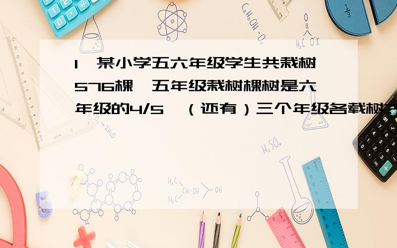 1、某小学五六年级学生共栽树576棵,五年级栽树棵树是六年级的4/5,（还有）三个年级各载树?2、在预览室看书的学生友36人,其中女生占4/9后来又有几个女生来看书,这时女生人数占所有看书人