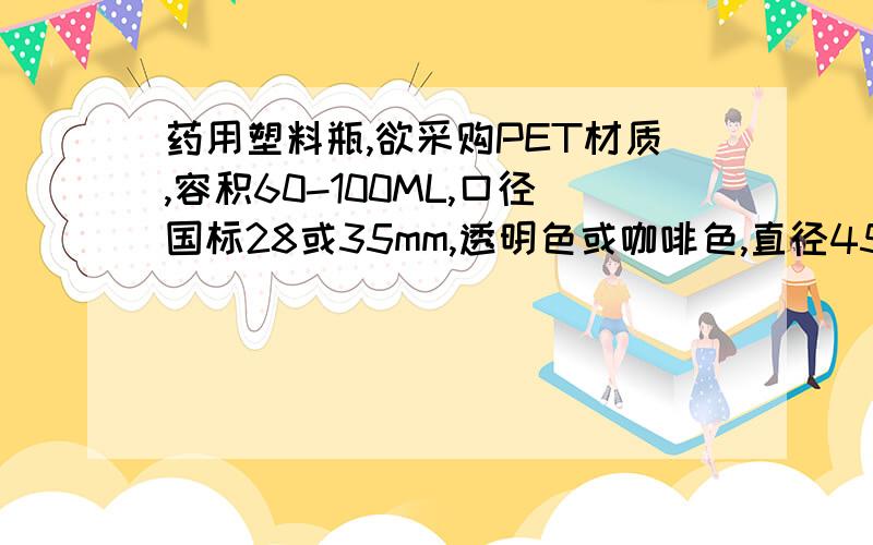 药用塑料瓶,欲采购PET材质,容积60-100ML,口径国标28或35mm,透明色或咖啡色,直径45MM左右,非诚勿扰!