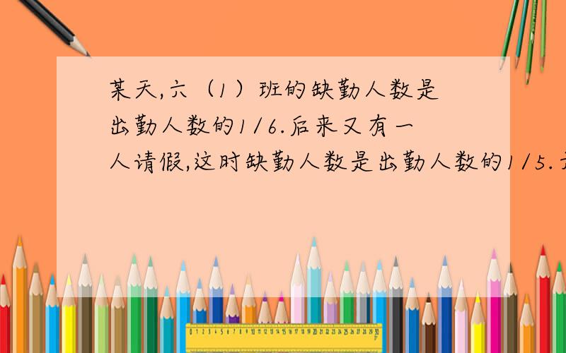 某天,六（1）班的缺勤人数是出勤人数的1/6.后来又有一人请假,这时缺勤人数是出勤人数的1/5.六（1）班一共有学生多少人?