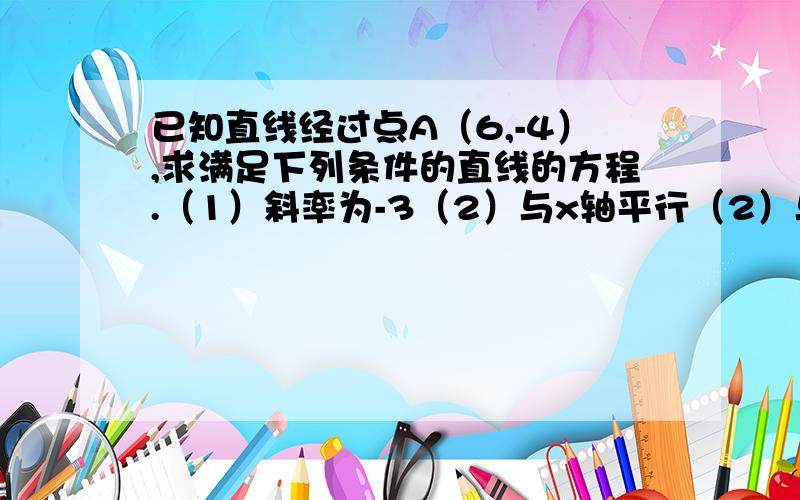 已知直线经过点A（6,-4）,求满足下列条件的直线的方程.（1）斜率为-3（2）与x轴平行（2）与y轴平行RT.