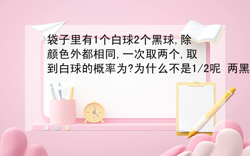 袋子里有1个白球2个黑球,除颜色外都相同,一次取两个,取到白球的概率为?为什么不是1/2呢 两黑 或一黑一白