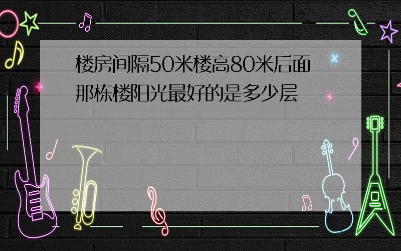 楼房间隔50米楼高80米后面那栋楼阳光最好的是多少层