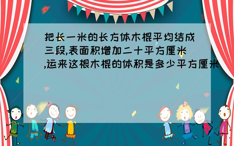 把长一米的长方体木棍平均结成三段,表面积增加二十平方厘米,运来这根木棍的体积是多少平方厘米