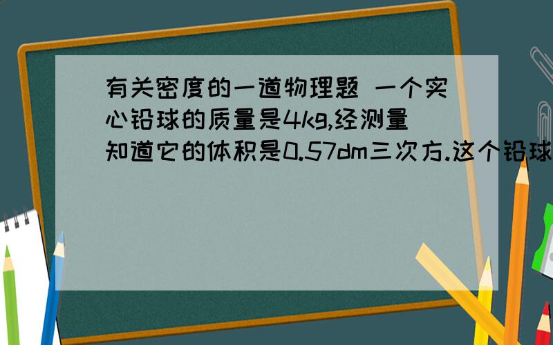 有关密度的一道物理题 一个实心铅球的质量是4kg,经测量知道它的体积是0.57dm三次方.这个铅球是用铅制造的吗?除了这个解法还有别的吗?ρ=m/v =4kg/（0.57×10负3次方m3次方）=7.0×10三次方kg/m三次