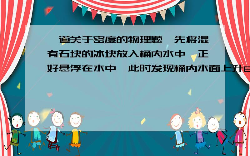 一道关于密度的物理题,先将混有石块的冰块放入桶内水中,正好悬浮在水中,此时发现桶内水面上升6cm,当冰全部溶解后,发现水面又下降0.56cm.设冰的密度为0.9g/cm³则石块的密度是多少