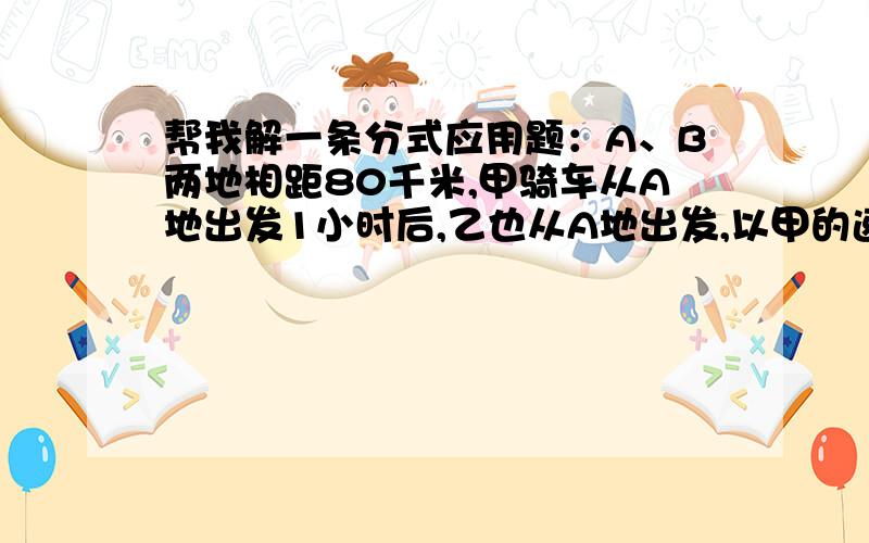 帮我解一条分式应用题：A、B两地相距80千米,甲骑车从A地出发1小时后,乙也从A地出发,以甲的速度的1.5倍追赶,当乙到达B地时,甲已先到20分钟,求甲、乙的速度