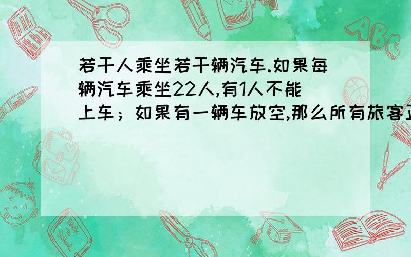 若干人乘坐若干辆汽车.如果每辆汽车乘坐22人,有1人不能上车；如果有一辆车放空,那么所有旅客正好能平均分乘到其他车上.已知每辆车最多能容纳32人,求汽车数和旅客数