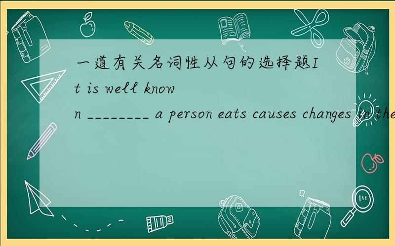 一道有关名词性从句的选择题It is well known ________ a person eats causes changes in the body.A.what B.that what 为什么选A?我认为that引导的是主语从句,因此that不能省略.而what引导的是宾语从句.任何一个词都