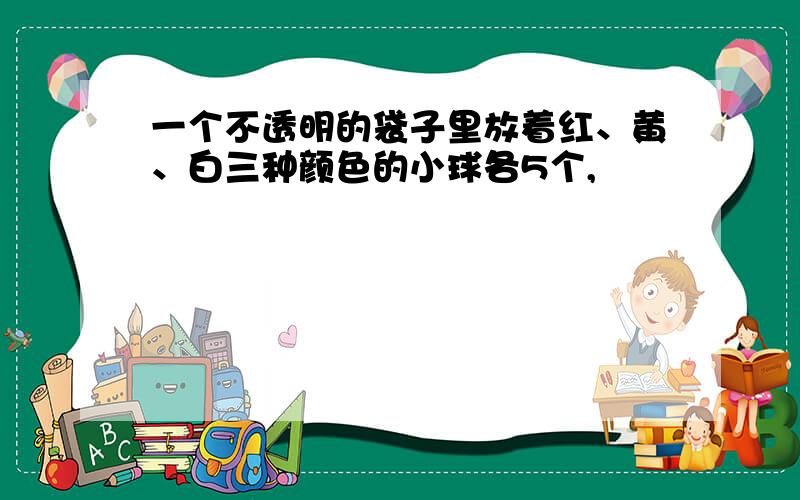 一个不透明的袋子里放着红、黄、白三种颜色的小球各5个,