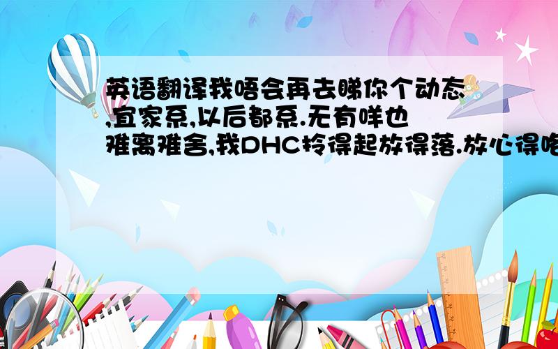 英语翻译我唔会再去睇你个动态,宜家系,以后都系.无有咩也难离难舍,我DHC拎得起放得落.放心得咯,我以后唔会再去搵你,我已经死左条心嗲,系甘先.你以后唔好烦我就得 这句话啥意思?