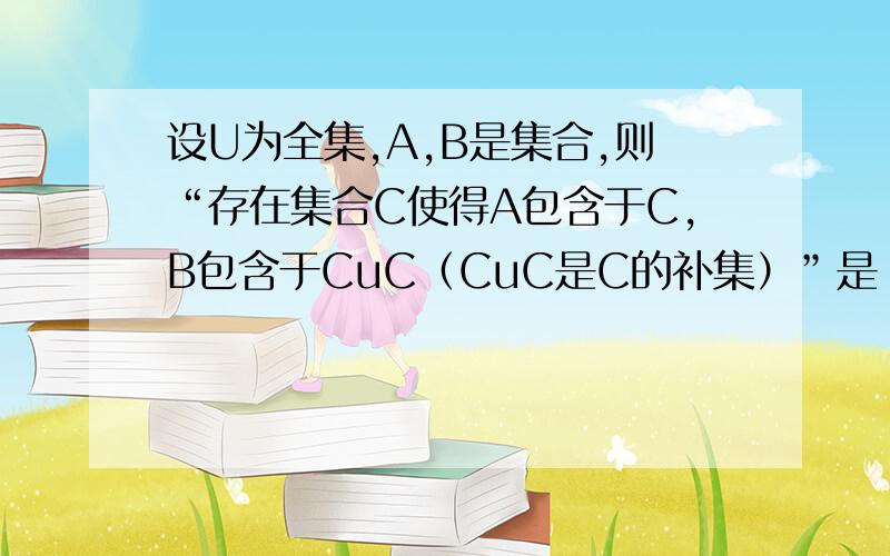 设U为全集,A,B是集合,则“存在集合C使得A包含于C,B包含于CuC（CuC是C的补集）”是“A∩B=∅”的（）A 充分而不必要 B 必有而不充分 C 充要 D 既不充分也不必要要详细过程!我认为选A，可答