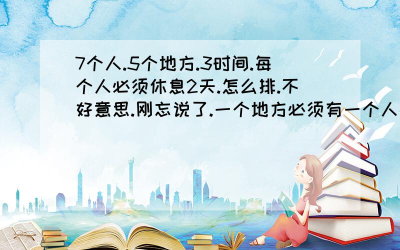 7个人.5个地方.3时间.每个人必须休息2天.怎么排.不好意思.刚忘说了.一个地方必须有一个人在.