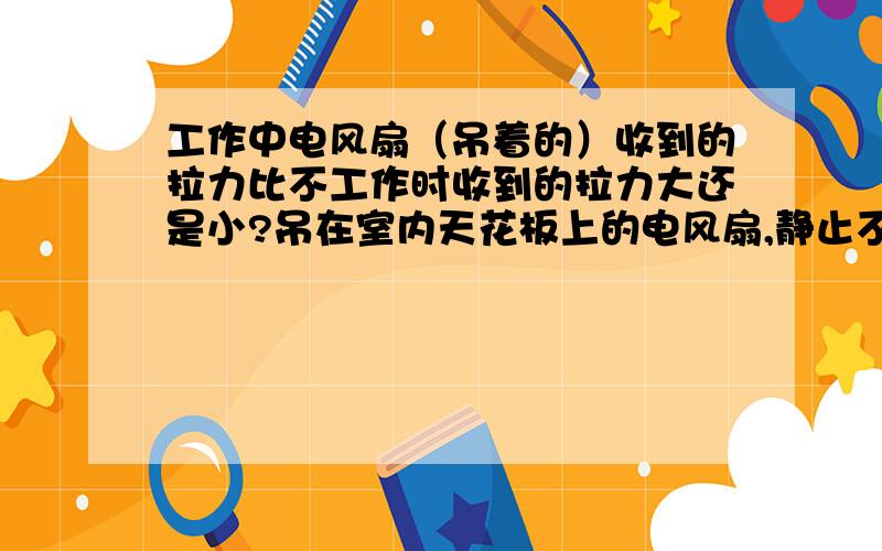 工作中电风扇（吊着的）收到的拉力比不工作时收到的拉力大还是小?吊在室内天花板上的电风扇,静止不动时对固定吊杆的拉力为T1,电风扇水平匀速转动后,对固定吊杆的拉力为T2,那么这两种