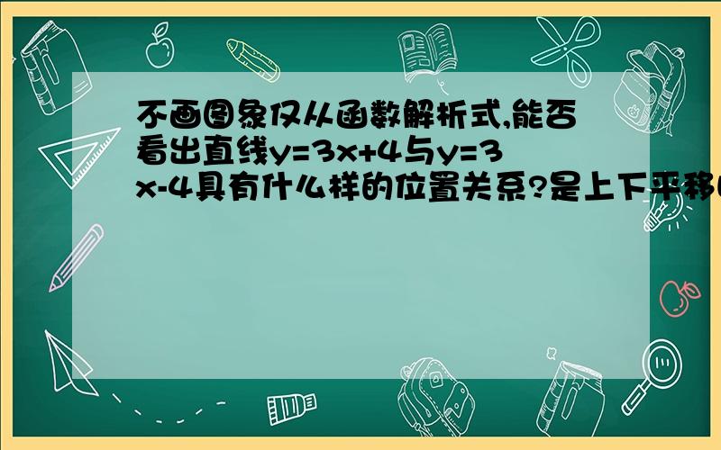 不画图象仅从函数解析式,能否看出直线y=3x+4与y=3x-4具有什么样的位置关系?是上下平移吗?就是加b之后y增大减小了的变化上下移动?