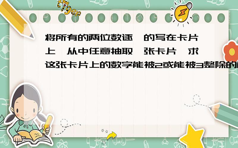 将所有的两位数逐一的写在卡片上,从中任意抽取一张卡片,求这张卡片上的数字能被2或能被3整除的概率?