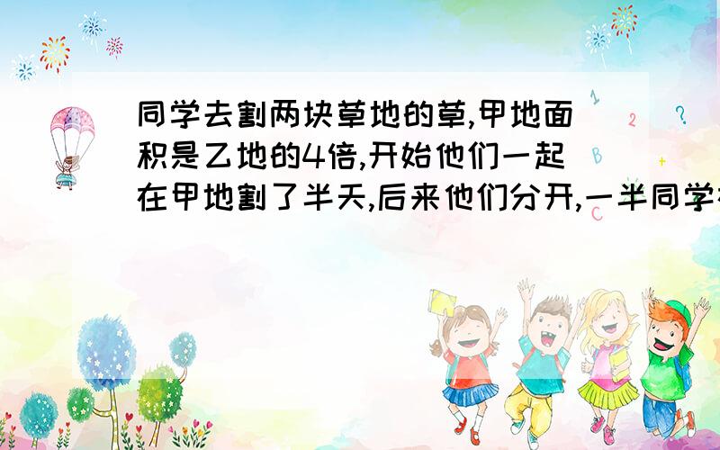 同学去割两块草地的草,甲地面积是乙地的4倍,开始他们一起在甲地割了半天,后来他们分开,一半同学在甲地割,另一半同学在乙地割,又割了半天,乙地割完了.甲地剩下的草他们一起割还需几天?