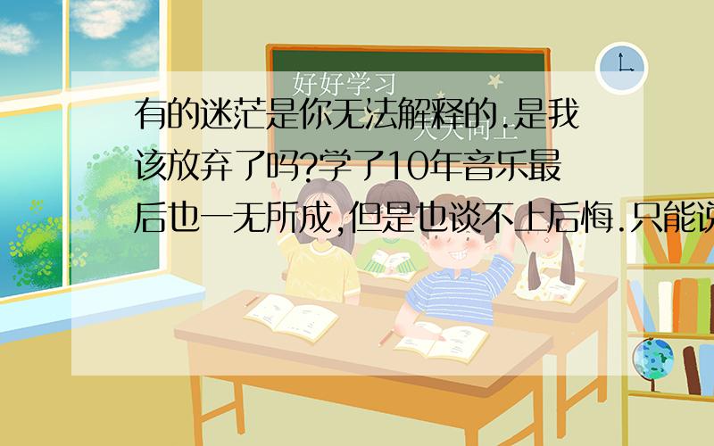 有的迷茫是你无法解释的.是我该放弃了吗?学了10年音乐最后也一无所成,但是也谈不上后悔.只能说是淡然吧.只是突然发现以对音乐没有激情,甚至练琴也一种习惯或者说是受自己良心之谴责.