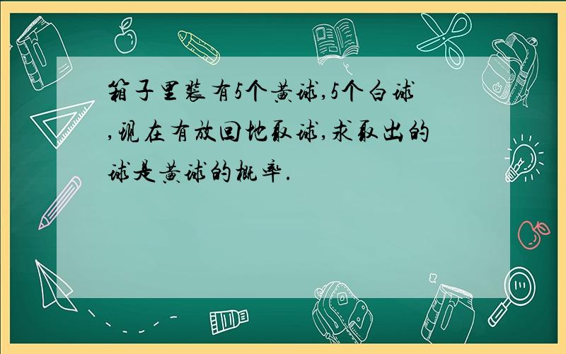 箱子里装有5个黄球,5个白球,现在有放回地取球,求取出的球是黄球的概率.