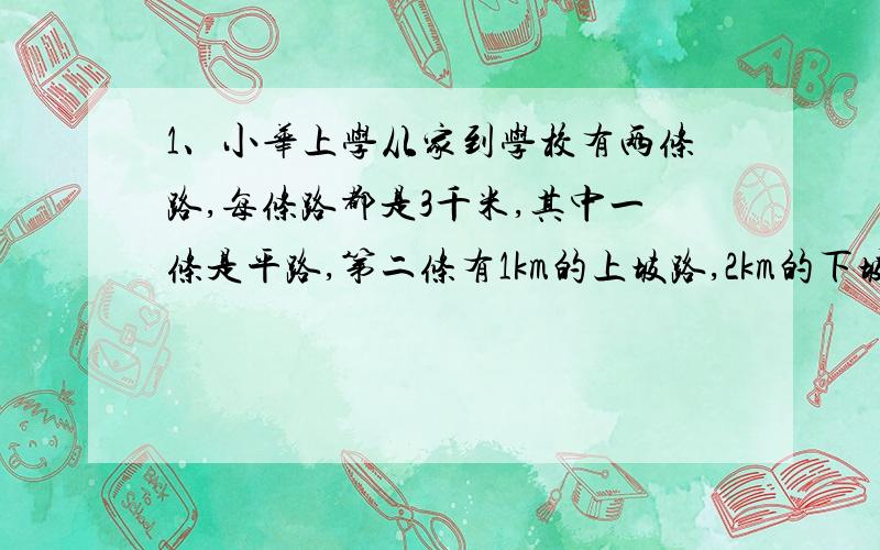 1、小华上学从家到学校有两条路,每条路都是3千米,其中一条是平路,第二条有1km的上坡路,2km的下坡路小华在上坡路上的汽车速度为vkm/h,在平路上的汽车速度为2vkm/h,在下坡路上的骑车速度为3vk