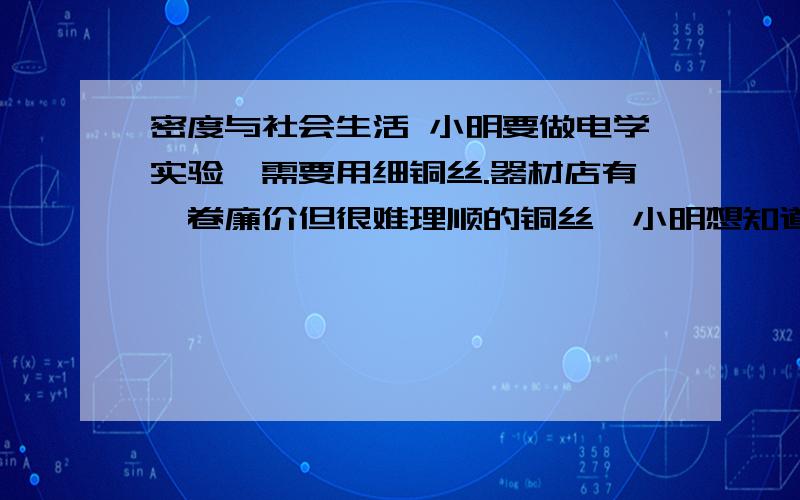 密度与社会生活 小明要做电学实验,需要用细铜丝.器材店有一卷廉价但很难理顺的铜丝,小明想知道这卷铜丝有多长,于是他问店长拿来一根直顺的铜丝样板.你能帮助他测出铜丝的长度吗?