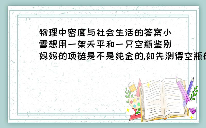 物理中密度与社会生活的答案小雪想用一架天平和一只空瓶鉴别妈妈的项链是不是纯金的,如先测得空瓶的质量为0.1千克,装满水是测得总质量是0.5千克.然后将质量为0.192千克的项链放进空瓶