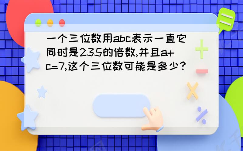 一个三位数用abc表示一直它同时是235的倍数,并且a+c=7,这个三位数可能是多少?