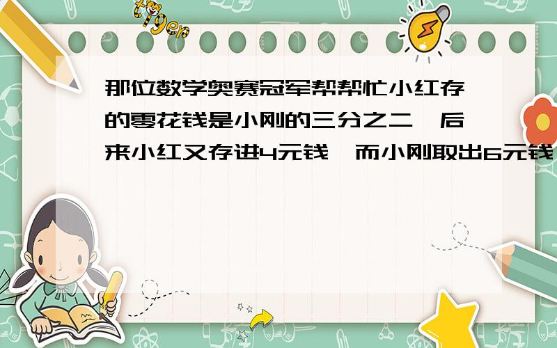 那位数学奥赛冠军帮帮忙小红存的零花钱是小刚的三分之二,后来小红又存进4元钱,而小刚取出6元钱,此时小红的钱数是小刚钱数的四分之三.现在小刚.小红各存多少元钱?