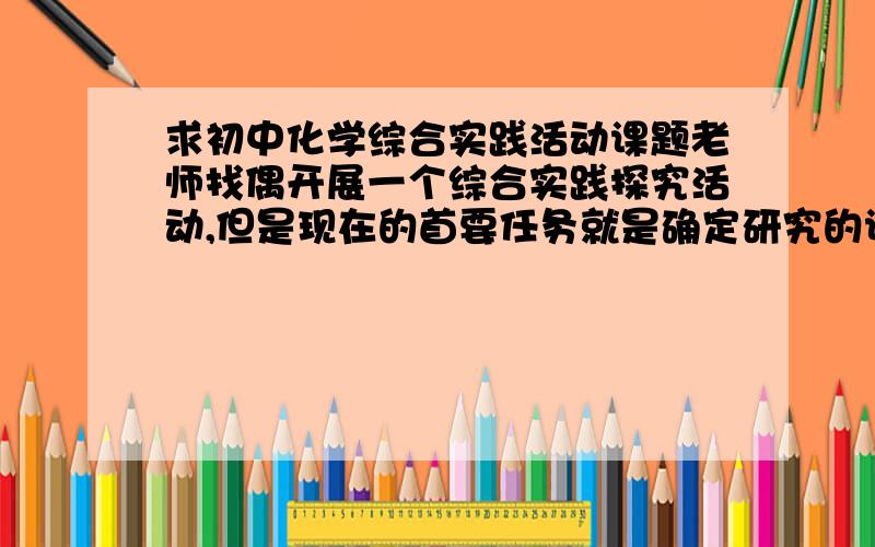 求初中化学综合实践活动课题老师找偶开展一个综合实践探究活动,但是现在的首要任务就是确定研究的课题.而且一定要具有可行性,实验时间也不能太长了（5月1日之前要交稿了）,请各位大