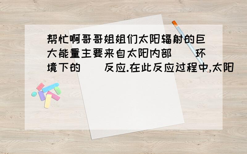 帮忙啊哥哥姐姐们太阳辐射的巨大能量主要来自太阳内部（）环境下的（）反应.在此反应过程中,太阳（）不断减少而转化成了能量.