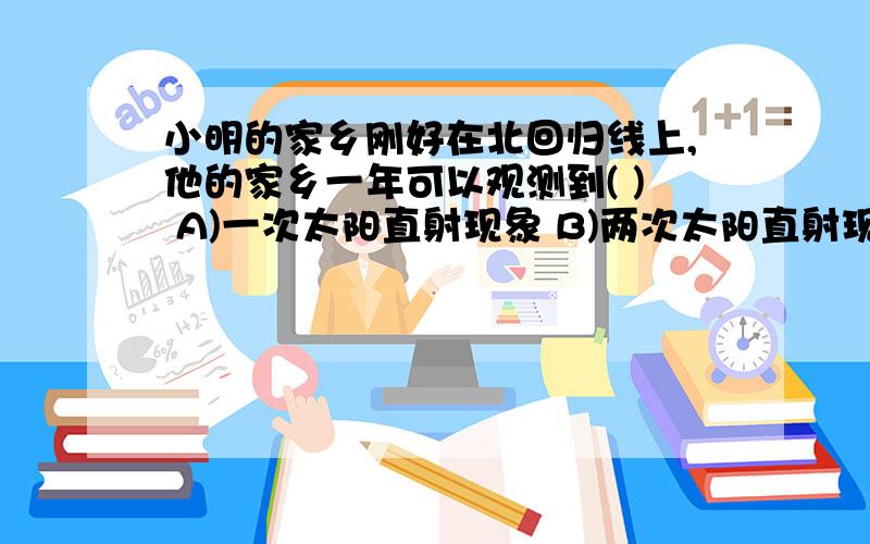 小明的家乡刚好在北回归线上,他的家乡一年可以观测到( ) A)一次太阳直射现象 B)两次太阳直射现象 C)每天都为什么选A?