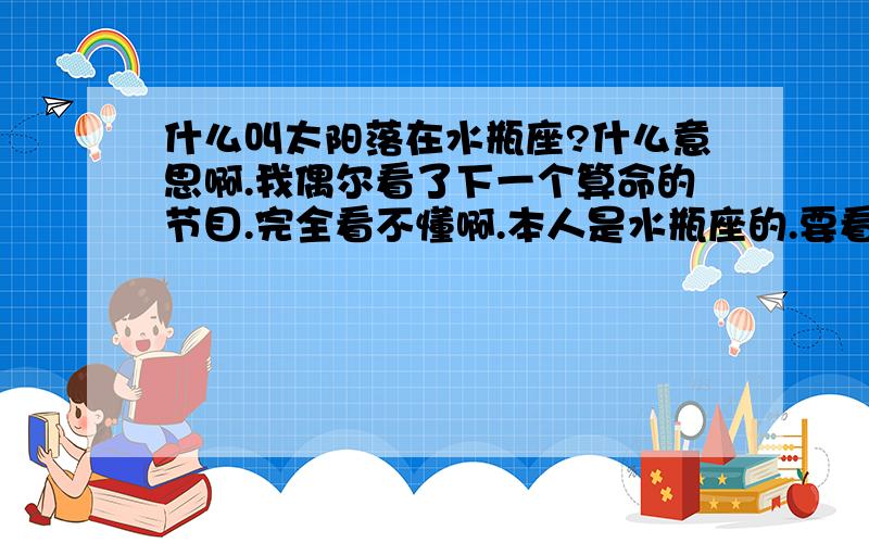 什么叫太阳落在水瓶座?什么意思啊.我偶尔看了下一个算命的节目.完全看不懂啊.本人是水瓶座的.要看结果要看哪个.还有那种什么“太阳火星”.求高人解释.回答的好我会追加悬赏的.