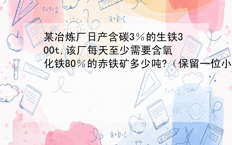 某冶炼厂日产含碳3％的生铁300t,该厂每天至少需要含氧化铁80％的赤铁矿多少吨?（保留一位小数）.