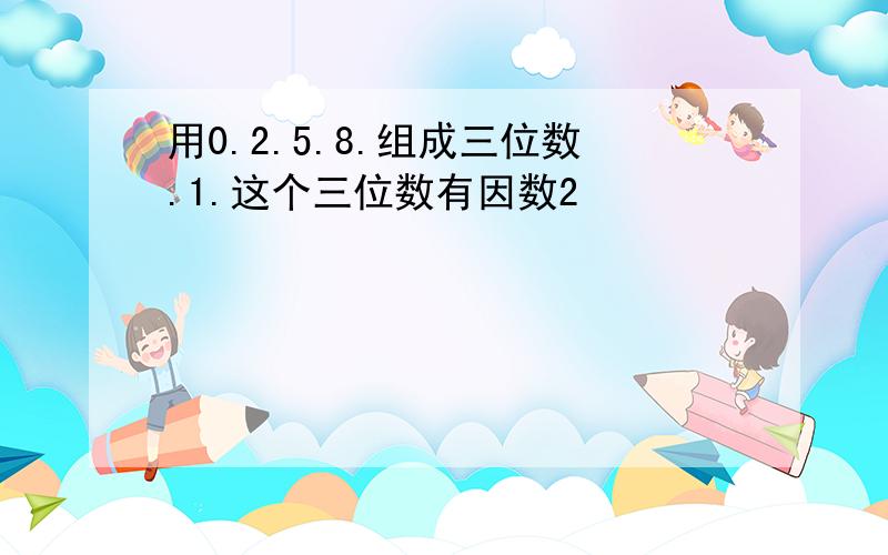 用0.2.5.8.组成三位数.1.这个三位数有因数2