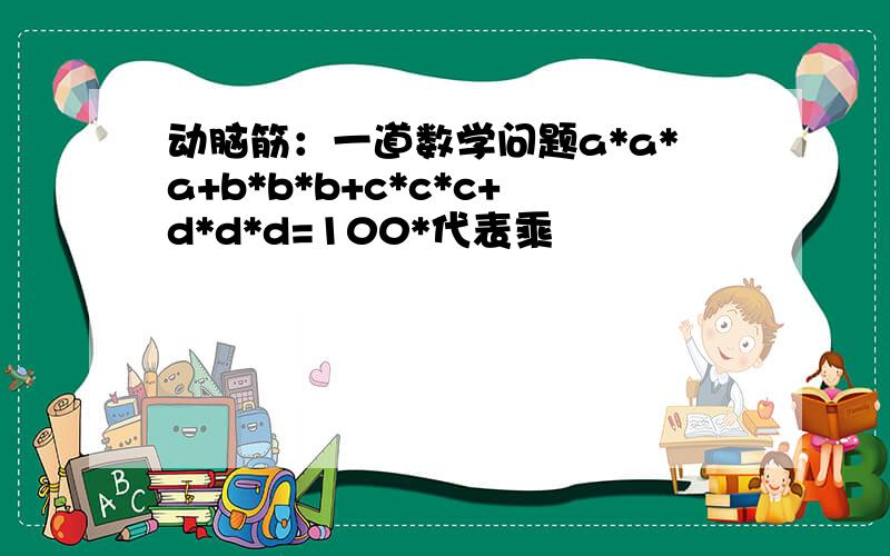 动脑筋：一道数学问题a*a*a+b*b*b+c*c*c+d*d*d=100*代表乘