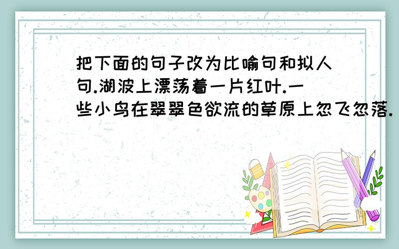 把下面的句子改为比喻句和拟人句.湖波上漂荡着一片红叶.一些小鸟在翠翠色欲流的草原上忽飞忽落.