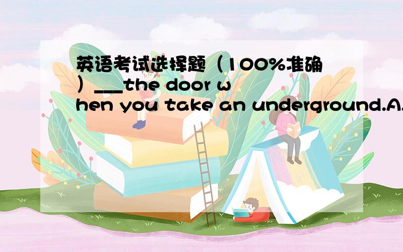 英语考试选择题（100%准确）___the door when you take an underground.A.Watch out B.Mind C.Take care D.Look out到底哪一个