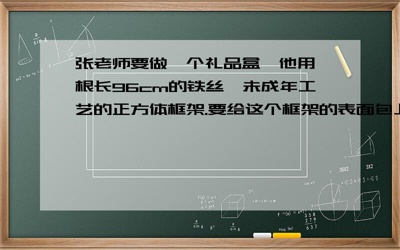 张老师要做一个礼品盒,他用一根长96cm的铁丝,未成年工艺的正方体框架.要给这个框架的表面包上彩纸,至少要用多少平方厘米?这礼品盒的体积是多少立方厘米