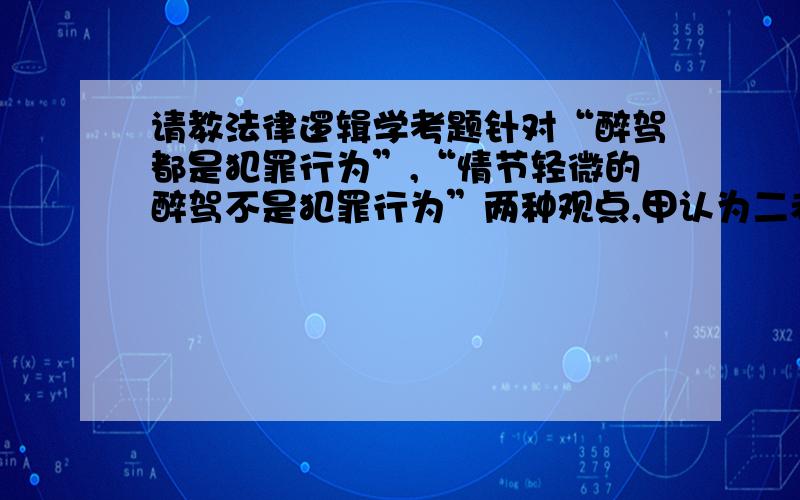 请教法律逻辑学考题针对“醉驾都是犯罪行为”,“情节轻微的醉驾不是犯罪行为”两种观点,甲认为二者都是对的,乙认为二者都是不对的,从论证的逻辑思维规律而言,甲乙的观点是否正确,为