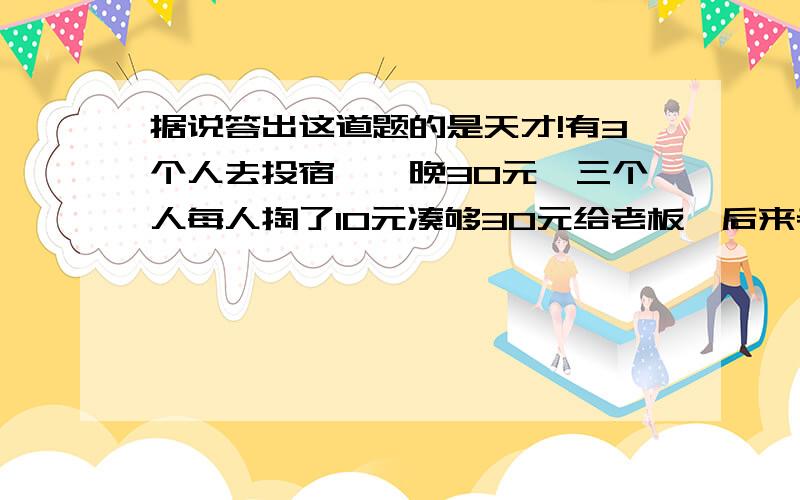 据说答出这道题的是天才!有3个人去投宿,一晚30元,三个人每人掏了10元凑够30元给老板,后来老板优惠只要25元,拿出5元给服务生退给他们,服务生藏起了2元,把剩下的3元退给他们一人1元,也就是