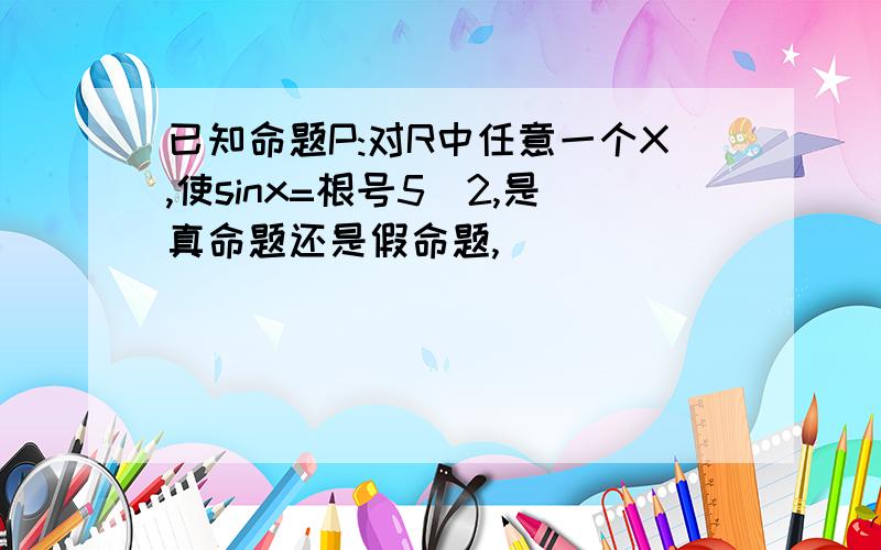 已知命题P:对R中任意一个X,使sinx=根号5／2,是真命题还是假命题,