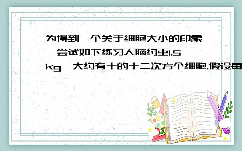 为得到一个关于细胞大小的印象,尝试如下练习人脑约重1.5kg,大约有十的十二次方个细胞.假设每个细胞完全充满水,试计算一个脑细胞的平均大小.如果脑细胞是简单的立方体,那么这个平均大