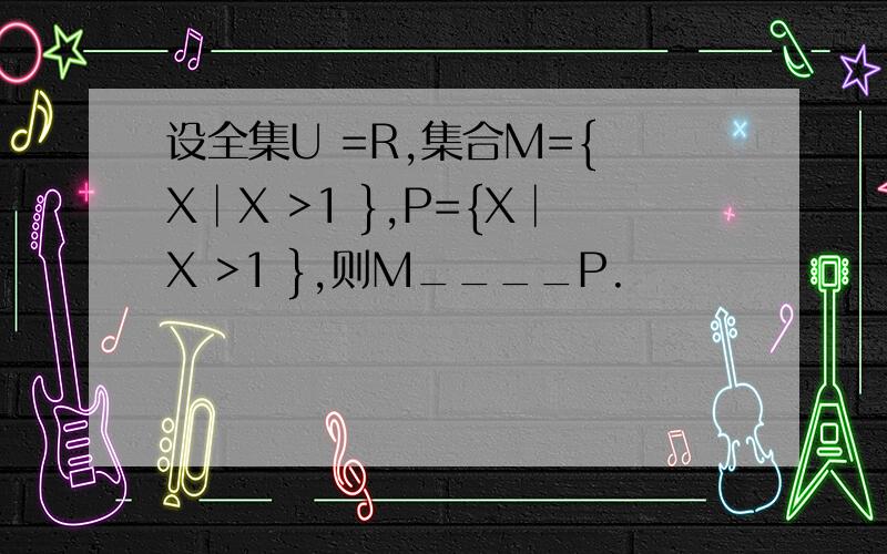 设全集U =R,集合M={ X│X >1 },P={X│X >1 },则M____P.