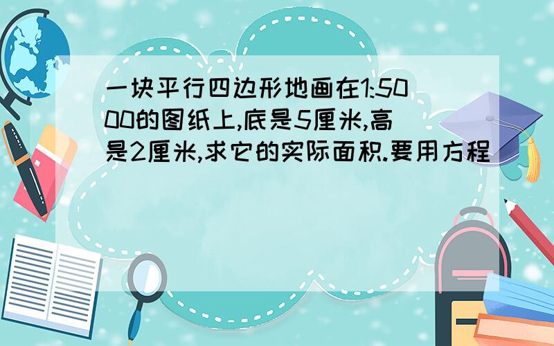 一块平行四边形地画在1:5000的图纸上,底是5厘米,高是2厘米,求它的实际面积.要用方程