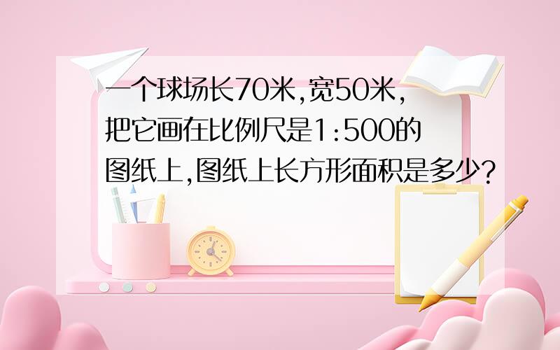 一个球场长70米,宽50米,把它画在比例尺是1:500的图纸上,图纸上长方形面积是多少?